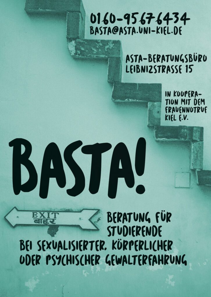 Unsere Beratung und Unterstützung
für Studierende bei Gewalterfahrungen
- in Kooperation mit dem Frauennotruf Kiel e.V. -Hast du in deinem Leben Gewalt erlebt oder erfährst sie aktuell? -Kennst du Situationen von Mobbing, Stalking, körperlicher Gewalt, psychischer Gewalt, häuslicher Gewalt oder sexueller Gewalt? -Fragst du dich, ob das, was du erfährst oder erfahren hast, wirklich als Gewalt zu bezeichnen ist? -Hast du den Eindruck, dass die Erfahrung dein Leben und dein Studium beeinträchtigt? -Kennst du jemanden, der Gewalt erfährt oder erfahren hat und fragst dich, wie du die Person unterstützen kannst? Das Basta-Beratungsangebot der CAU ist ein bewusst niedrigschwelliges und kostenloses Angebot für alle Studierenden an der CAU. Die Beratungen werden von einer Fachberaterin des Frauennotrufs Kiel e.V. durchgeführt und unterliegen der Schweigepflicht. Auf Wunsch kann die Beratung auch anonym erfolgen. Ort: AStA Beratungsbüro, Leibnizstraße 15, Kiel Termine können vereinbart werden unter: basta@asta.uni-kiel.de oder 0160-95676434